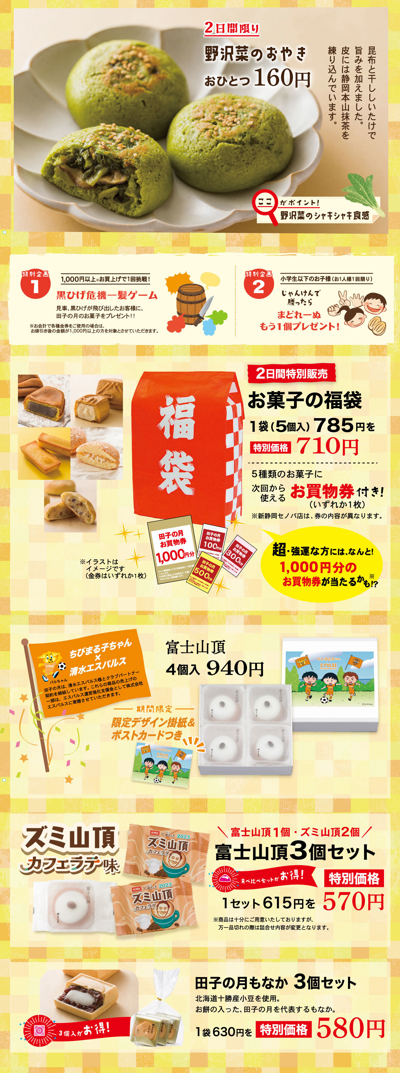 2日間限り野沢菜のおやきおひとつ160円昆布と干ししいたけで旨みを加えました。皮には静岡本山抹茶を練り込んでいます。ここがポイント！野沢菜のシャキシャキ食感特別企画11,000円以上※お買い上げで1回挑戦！黒ひげ危機一髪ゲーム見事、黒ひげが飛び出したお客様に、田子の月のお菓子をプレゼント！！※お会計で各種金券をご使用の場合は、お値引き後の金額が1,000円以上の方を対象とさせていただきます。特別企画2小学生以下のお子様(お1人様1回限り)じゃんけんで勝ったらまどれーぬもう1個プレゼント！2日間特別販売お菓子の福袋1袋(5個入)785円を特別価格710円5種類のお菓子に次回から使えるお買物券(いずれか1枚)付き！※新静岡セノバ店は、券の内容が異なります。超・強運な方には、なんと！1,000円分のお買物券が当たるかも!?※※イラストはイメージです(金券はいずれか1枚)ちびまる子ちゃん×清水エスパルスパルちゃん田子の月は、清水エスパルス様とクラブパートナー契約を締結しています。これらの商品の売上げの一部は、エスパルス運営強化支援金として株式会社エスパルスに寄贈させていただきます。富士山頂4個入940円期間限定限定デザイン掛紙＆ポストカードつきズミ山頂カフェラテ味＼富士山頂1個・ズミ山頂2個／富士山頂3個セット食べ比べセットがお得！1セット615円を特別価格570円※商品は十分にご用意致しておりますが、万一品切れの際は詰合せ内容が変更となります。田子の月もなか3個セット北海道十勝産小豆を使用。お餅の入った、田子の月を代表するもなか。1袋630円を特別価格580円3個入がお得！