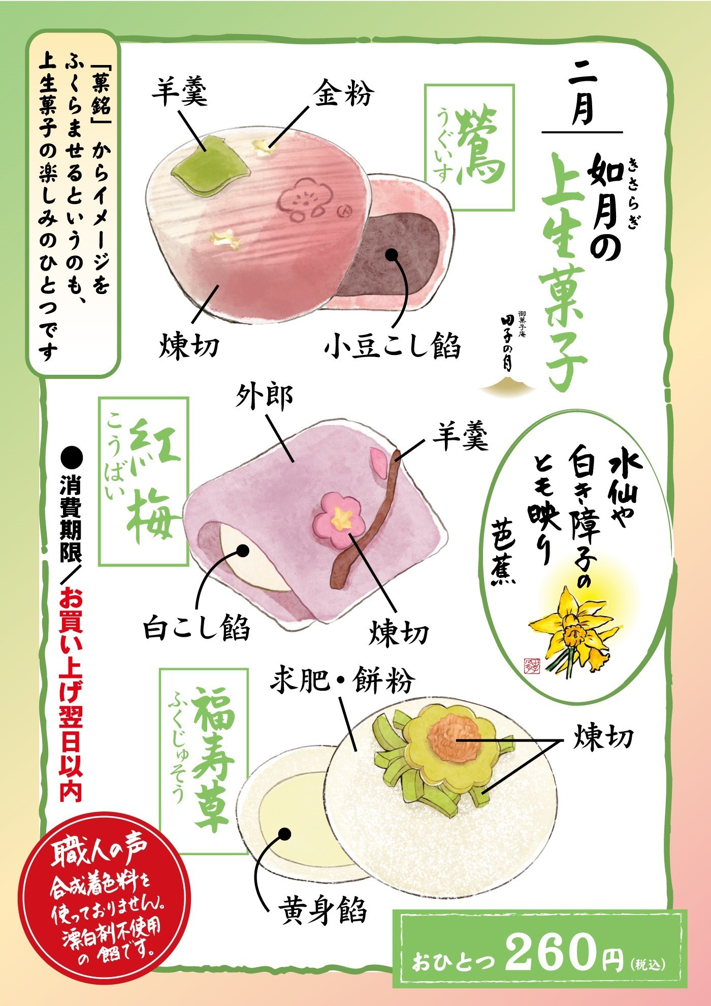 二月如月きさらぎの上生菓子御菓子庵田子の月水仙や白き障子のとも映り芭蕉鶯うぐいす羊羹金粉煉切小豆こし餡紅梅こうばい外郎羊羹白こし餡煉切福寿草ふくじゅそう求肥・餅粉煉切黄身餡おひとつ260円(税込)「菓銘」からイメージをふくらませるというのも、上生菓子の楽しみのひとつです●消費期限/お買い上げ翌日以内職人の声合成着色料を使っておりません。漂白剤不使用の餡です。